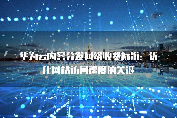 华为云内容分发网络收费标准：优化网站访问速度的关键