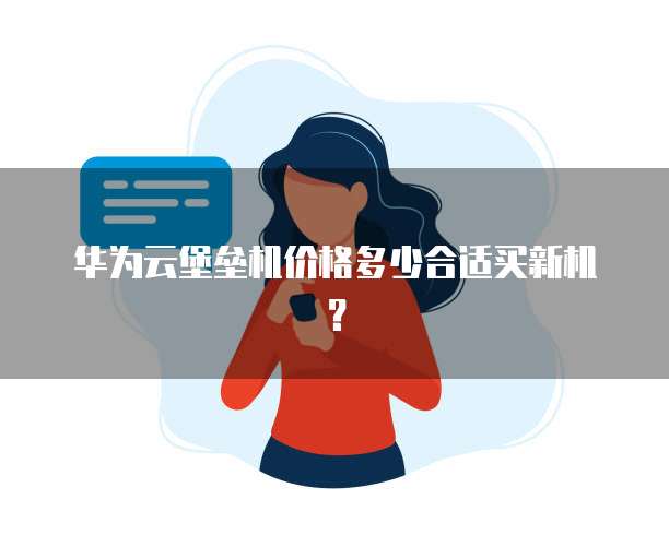 华为云堡垒机价格多少合适买新机?