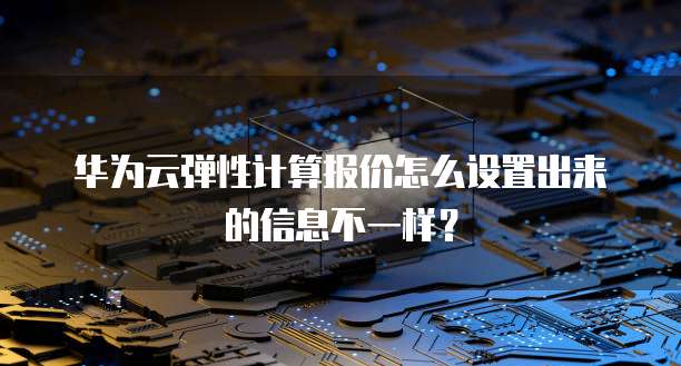 华为云弹性计算报价怎么设置出来的信息不一样?