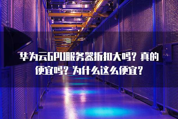 华为云GPU服务器折扣大吗？真的便宜吗？为什么这么便宜？