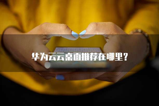 华为云云桌面推荐在哪里?