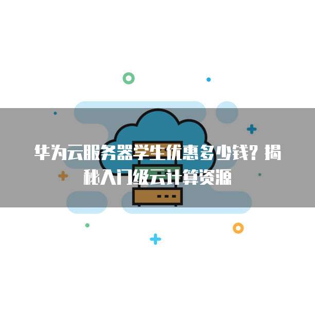 华为云服务器学生优惠多少钱?揭秘入门级云计算资源