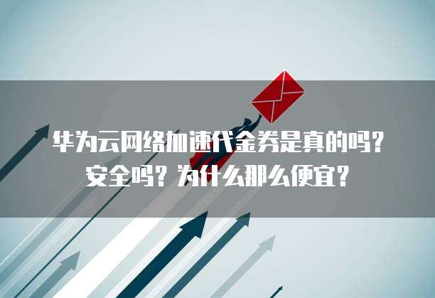 华为云网络加速代金券是真的吗?安全吗?为什么那么便宜?