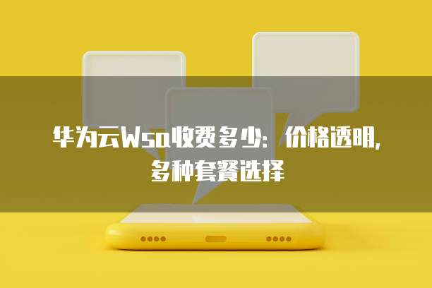 华为云Wsa收费多少:价格透明,多种套餐选择
