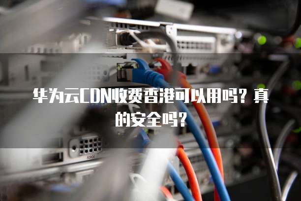 华为云CDN收费香港可以用吗？真的安全吗？