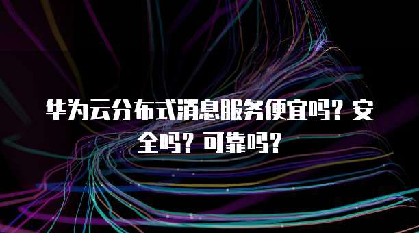 华为云分布式消息服务便宜吗？安全吗？可靠吗？