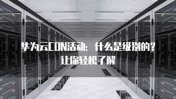 华为云CDN活动：什么是级别的？让你轻松了解