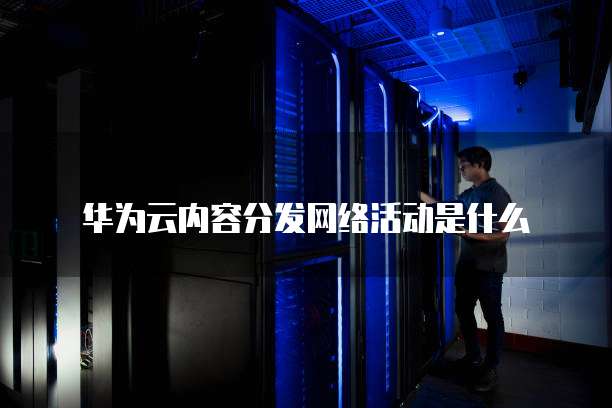华为云内容分发网络活动是什么