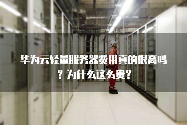 华为云轻量服务器费用真的很高吗?为什么这么贵?