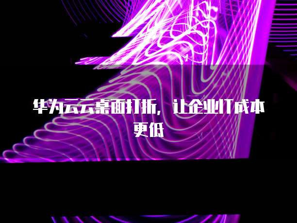 华为云云桌面打折,让企业IT成本更低