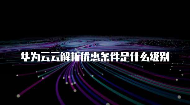 华为云云解析优惠条件是什么级别