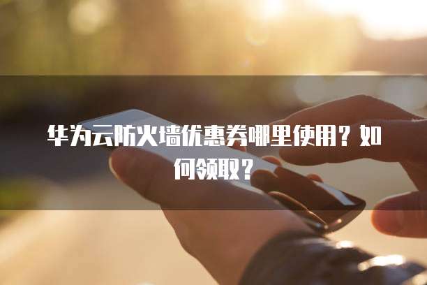 华为云防火墙优惠券哪里使用?如何领取?