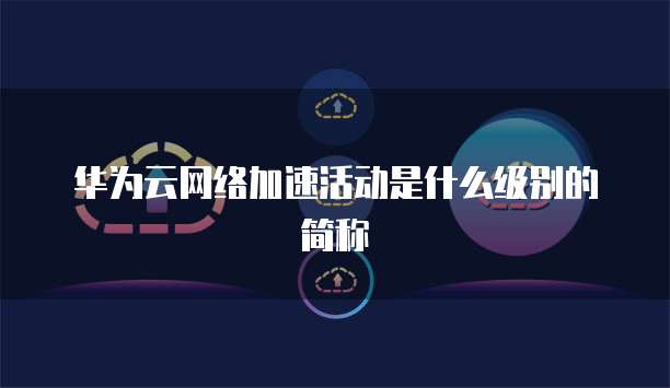 华为云网络加速活动是什么级别的简称