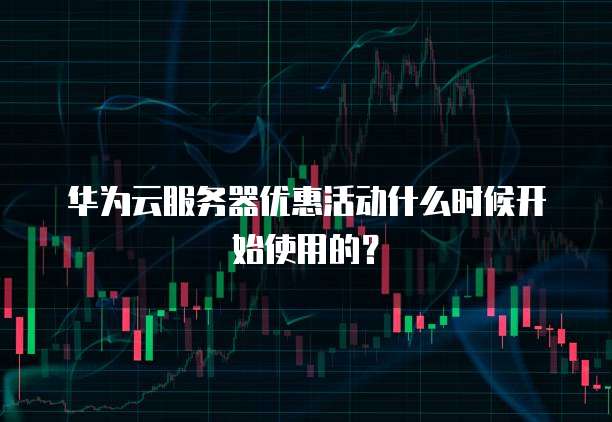 华为云服务器优惠活动什么时候开始使用的?