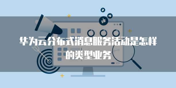 华为云分布式消息服务活动是怎样的类型业务