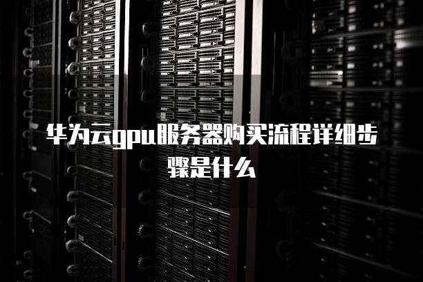 华为云gpu服务器购买流程详细步骤是什么