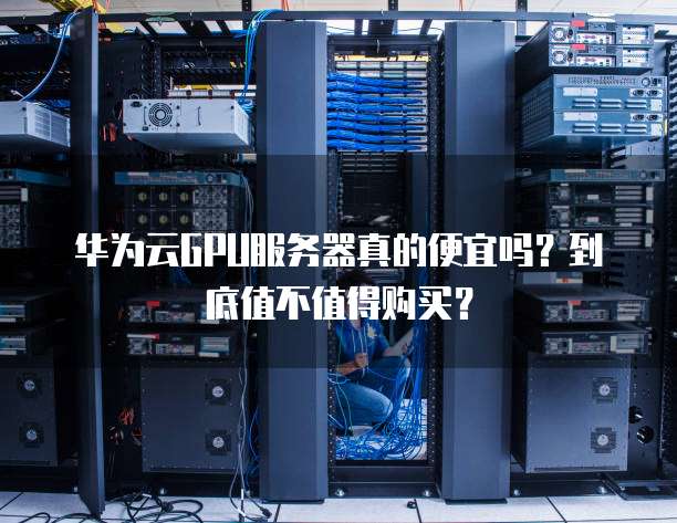 华为云GPU服务器真的便宜吗?到底值不值得购买?