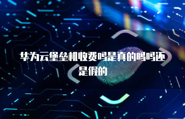 华为云堡垒机收费吗是真的吗吗还是假的