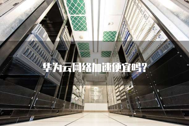华为云网络加速便宜吗?