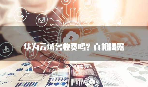 华为云域名收费吗?真相揭露