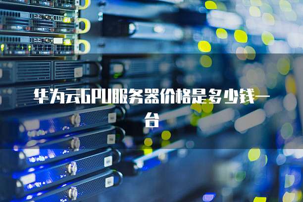 华为云GPU服务器价格是多少钱一台
