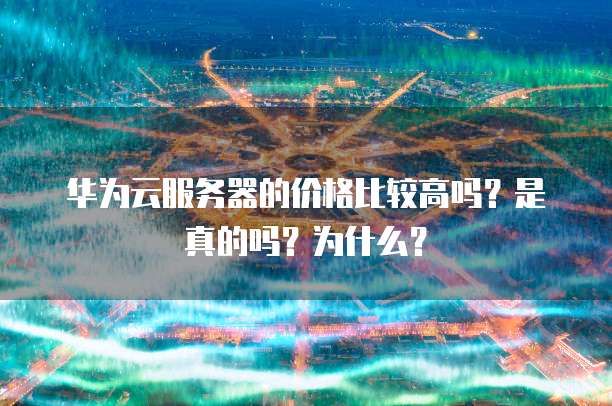 华为云服务器的价格比较高吗？是真的吗？为什么？