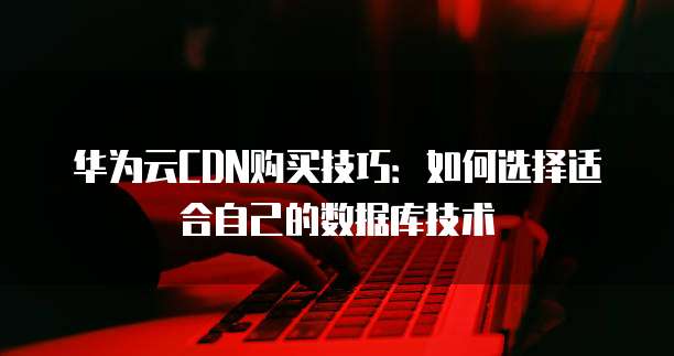 华为云CDN购买技巧:如何选择适合自己的数据库技术
