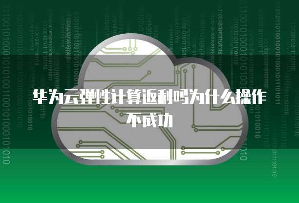 华为云弹性计算返利吗为什么操作不成功