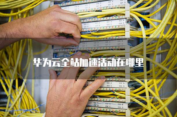 华为云全站加速活动在哪里