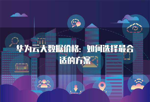 华为云大数据价格:如何选择最合适的方案