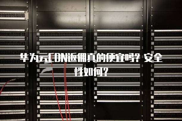华为云CDN返佣真的便宜吗？安全性如何？