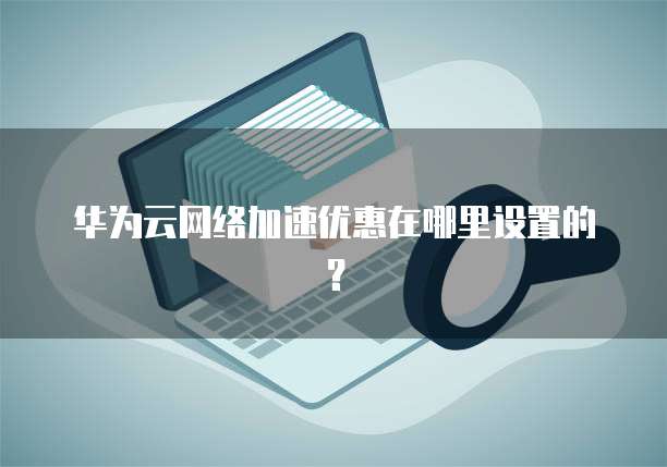 华为云网络加速优惠在哪里设置的?