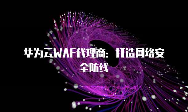 华为云WAF代理商:打造网络安全防线