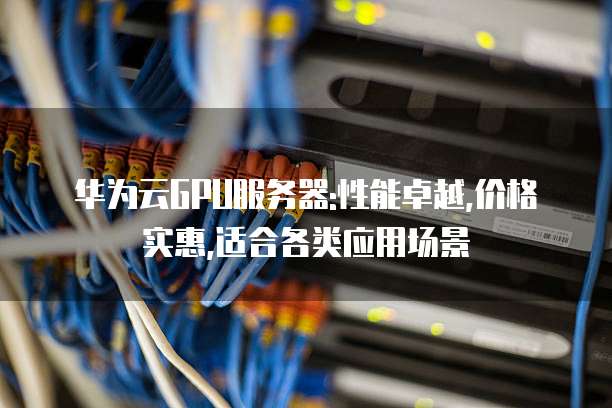 华为云GPU服务器:性能卓越,价格实惠,适合各类应用场景