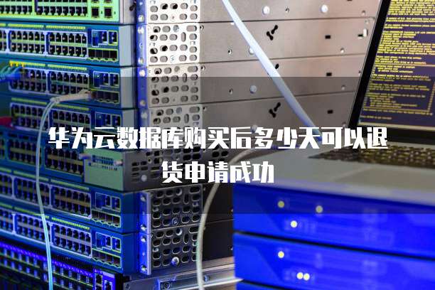 华为云数据库购买后多少天可以退货申请成功