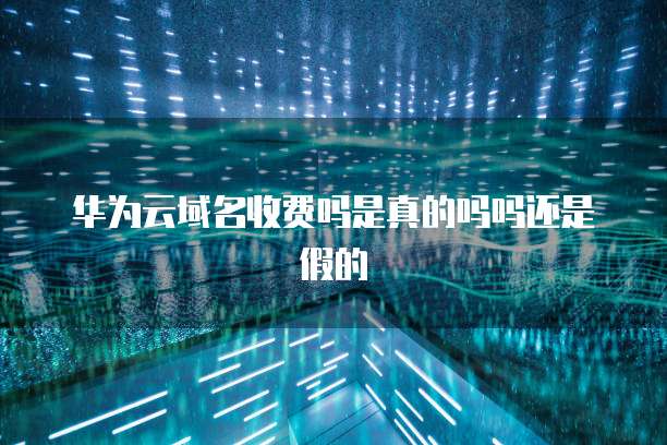 华为云域名收费吗是真的吗吗还是假的