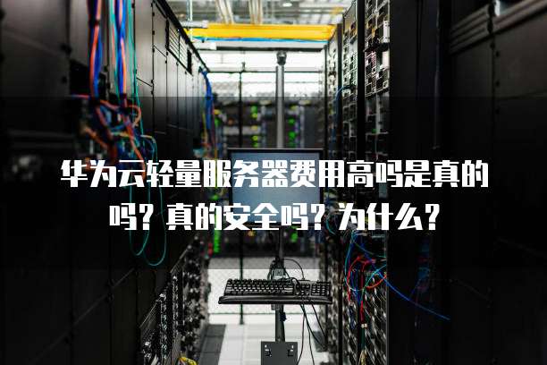 华为云轻量服务器费用高吗是真的吗?真的安全吗?为什么?