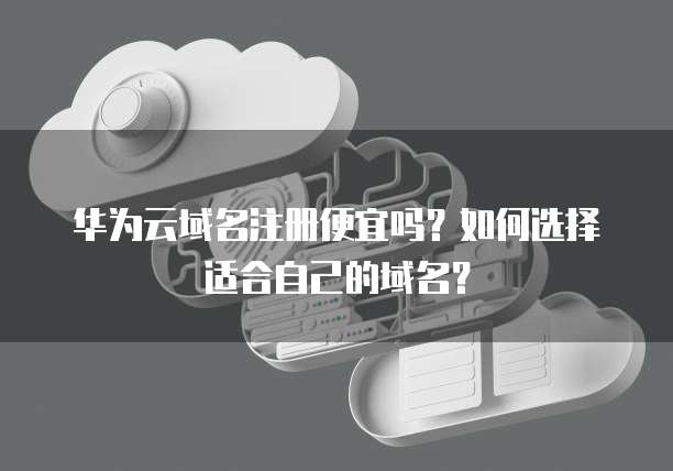 华为云域名注册便宜吗?如何选择适合自己的域名?