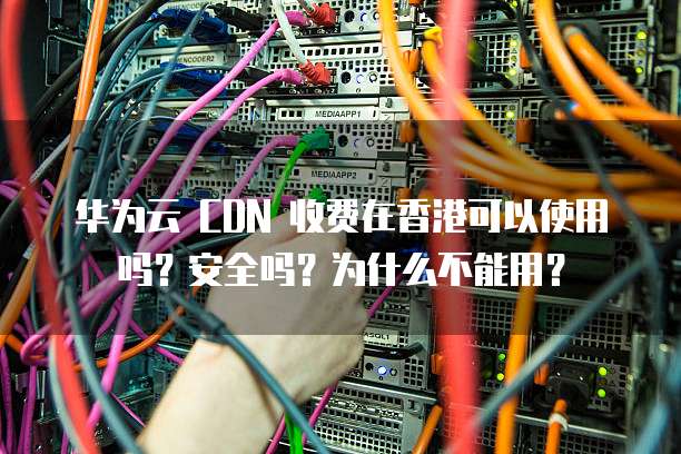 华为云 CDN 收费在香港可以使用吗?安全吗?为什么不能用?