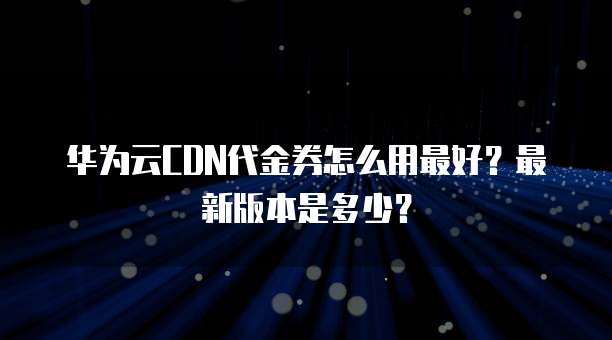 华为云CDN代金券怎么用最好?最新版本是多少?