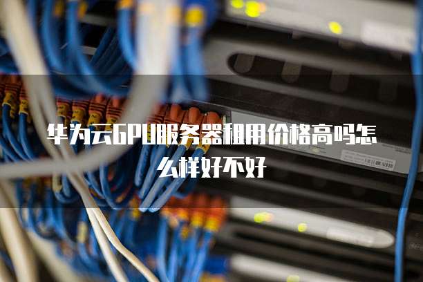 华为云GPU服务器租用价格高吗怎么样好不好
