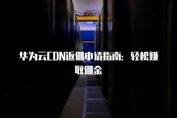 华为云CDN返佣申请指南:轻松赚取佣金