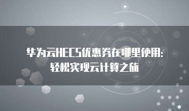 华为云HECS优惠券在哪里使用:轻松实现云计算之旅