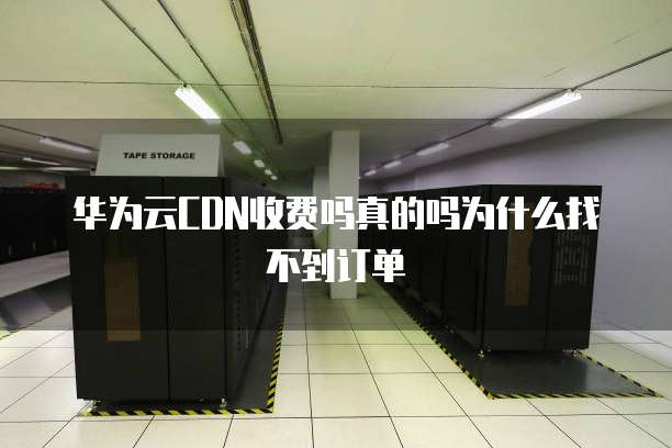华为云CDN收费吗真的吗为什么找不到订单