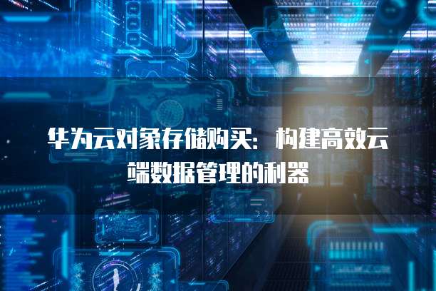 华为云对象存储购买:构建高效云端数据管理的利器