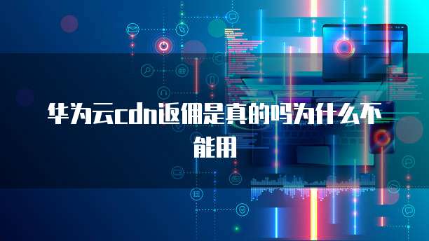 华为云cdn返佣是真的吗为什么不能用