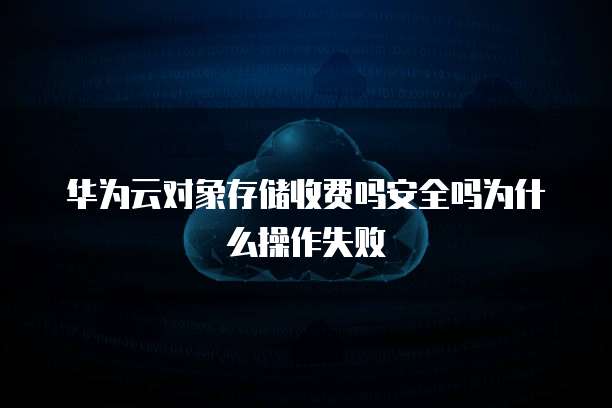 华为云对象存储收费吗安全吗为什么操作失败