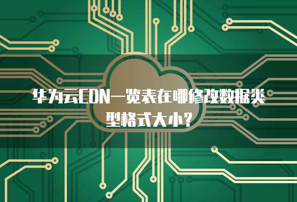 华为云CDN一览表在哪修改数据类型格式大小？