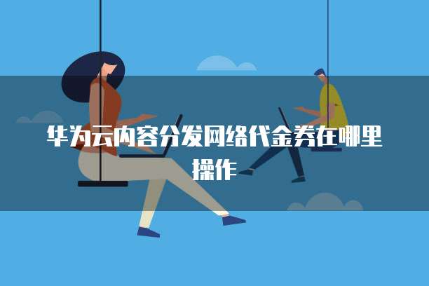 华为云内容分发网络代金券在哪里操作