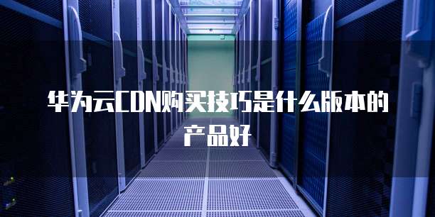 华为云CDN购买技巧是什么版本的产品好